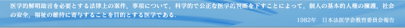 法医学とは医学的解明助言を必要とする法律上の案件、事項について、科学的で公正な医学的判断を下すことによって、個人の基本的人権の擁護、社会の安全、福祉の維持に寄与することを目的とする医学である。

1982年　日本法医学会教育委員会報告